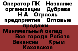 Оператор ПК › Название организации ­ Дубрава Н.А › Отрасль предприятия ­ Оптовые продажи › Минимальный оклад ­ 27 000 - Все города Работа » Вакансии   . Крым,Каховское